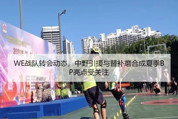 WE战队转会动态，中野引援与替补磨合成夏季BP亮点受关注